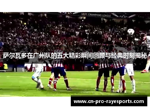 萨尔瓦多在广州队的五大精彩瞬间回顾与经典时刻揭秘